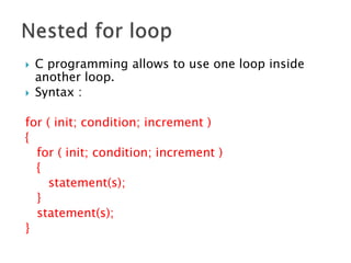  C programming allows to use one loop inside
another loop.
 Syntax :
for ( init; condition; increment )
{
for ( init; condition; increment )
{
statement(s);
}
statement(s);
}
 