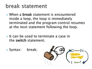  When a break statement is encountered
inside a loop, the loop is immediately
terminated and the program control resumes
at the next statement following the loop.
 It can be used to terminate a case in
the switch statement.
 Syntax: break;
 