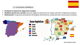 3.2 SOCIEDAD ESPAÑOLA
 Comparte la mayoría de rasgos de la europea.
 Realidad cultural rica y variada ( diversas regiones autónomas con rasgos culturales y lingüísticos propios).
 Multicultural: inmigrantes procedentes del Magreb, Iberoamérica, Europa del este y otros países europeos.
 