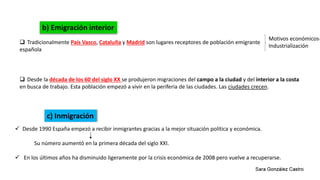 Desde la década de los 60 del siglo XX se produjeron migraciones del campo a la ciudad y del interior a la costa
en busca de trabajo. Esta población empezó a vivir en la periferia de las ciudades. Las ciudades crecen.
b) Emigración interior
 Tradicionalmente País Vasco, Cataluña y Madrid son lugares receptores de población emigrante
española
Motivos económicos-
Industrialización
c) Inmigración
 Desde 1990 España empezó a recibir inmigrantes gracias a la mejor situación política y económica.
Su número aumentó en la primera década del siglo XXI.
 En los últimos años ha disminuido ligeramente por la crisis económica de 2008 pero vuelve a recuperarse.
 