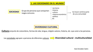 SOCIEDAD Grupo de personas que comparten
rasgos comunes:
-territorio
-historia
-cultura
-sistema económico
-político
etc
les hacen sentirse parte
de una comunidad
DIVERSIDAD CULTURAL
Cultura:conjunto de costumbres, formas de vida, lengua, religión-valores, historia, etc. que unen a las personas.
Las sociedades agrupan a personas de diferentes culturas Diversidad cultural - multiculturalidad
1. LAS SOCIEDADES EN EL MUNDO
 