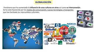 GLOBALIZACIÓN
-Fenómeno que ha aumentado la influencia de unas culturas en otras así como su interconexión.
Se ha visto favorecida por los medios de comunicación, nuevas tecnologías y transportes
que han facilitado los intercambios culturales.
 