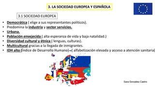 3. LA SOCIEDAD EUROPEA Y ESPAÑOLA
3.1 SOCIEDAD EUROPEA
• Democrática ( elige a sus representantes políticos).
• Predomina la industria y sector servicios.
• Urbana.
• Población envejecida ( alta esperanza de vida y baja natalidad.)
• Diversidad cultural y étnica ( lenguas, culturas).
• Multicultural gracias a la llegada de inmigrantes.
• IDH alto (Índice de Desarrollo Humano) ( alfabetización elevada y acceso a atención sanitaria)
 