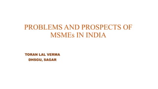 PROBLEMS AND PROSPECTS OF
MSMEs IN INDIA
TORAN LAL VERMA
DHSGU, SAGAR
 