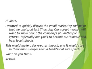 Hi Matt,
I wanted to quickly discuss the email marketing campaign
that we analyzed last Thursday. Our target market will
w...