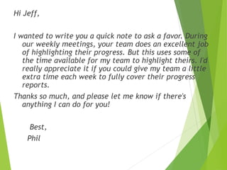 Hi Jeff,
I wanted to write you a quick note to ask a favor. During
our weekly meetings, your team does an excellent job
of...