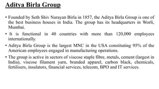 Aditya Birla Group
• Founded by Seth Shiv Narayan Birla in 1857, the Aditya Birla Group is one of
the best business houses in India. The group has its headquarters in Worli,
Mumbai.
• It is functional in 40 countries with more than 120,000 employees
internationally.
• Aditya Birla Group is the largest MNC in the USA constituting 95% of the
American employees engaged in manufacturing operations.
• The group is active in sectors of viscose staple fibre, metals, cement (largest in
India), viscose filament yarn, branded apparel, carbon black, chemicals,
fertilisers, insulators, financial services, telecom, BPO and IT services.
 
