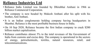 Reliance Industries Ltd
• Reliance India Limited was founded by Dhirubhai Ambani in 1966 as
Reliance Commercial Corporation.
• The company is now headed by Mukesh Ambani after his split with his
brother, Anil Ambani.
• It is an Indian conglomerate holding company having headquarters in
Mumbai. Reliance is the most profitable business house in India.
• On 10 Sep 2020, Reliance became the first Indian company to crack $200
billion market capitalization.
• Reliance contributes almost 5% to the total revenues of the Government of
India from customs and excise duty. The company is operational in the sectors
of energy, petrochemicals, textiles, natural resources, retail, and
telecommunications.
 