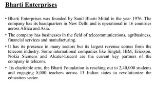Bharti Enterprises
• Bharti Enterprises was founded by Sunil Bharti Mittal in the year 1976. The
company has its headquarters in New Delhi and is operational in 16 countries
across Africa and Asia.
• The company has businesses in the field of telecommunications, agribusiness,
financial services and manufacturing.
• It has its presence in many sectors but its largest revenue comes from the
telecom industry. Some international companies like Singtel, IBM, Ericsson,
Nokia Siemens and Alcatel-Lucent are the current key partners of the
company in telecom.
• Its charitable arm, the Bharti Foundation is reaching out to 2,40,000 students
and engaging 8,000 teachers across 13 Indian states to revolutionize the
education sector.
 