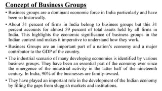 Concept of Business Groups
• Business groups are a dominant economic force in India particularly and have
been so historically.
• About 31 percent of firms in India belong to business groups but this 31
percent accounts for almost 59 percent of total assets held by all firms in
India. This highlights the economic significance of business groups in the
Indian context and makes it imperative to understand how they work.
• Business Groups are an important part of a nation’s economy and a major
contributor to the GDP of the country.
• The industrial scenario of many developing economies is identified by various
business groups. They have been an essential part of the economy ever since
the emergence of the industrial activity in the latter half of the nineteenth
century. In India, 90% of the businesses are family-owned.
• They have played an important role in the development of the Indian economy
by filling the gaps from sluggish markets and institutions.
 