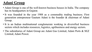 Adani Group
• Adani Group is one of the well-known business houses in India. The company
has its headquarters in Gujarat.
• It was founded in the year 1988 as a commodity trading business. First
generation entrepreneur Gautam Adani is the founder & chairman of Adani
Group.
• It is an Indian multinational conglomerate working in diversified business
sectors which includes resources, logistics, agribusiness and energy sectors.
• The subsidiaries of Adani Group are Adani Gas Limited, Adani Ports & SEZ
Limited, Adani Power.
 