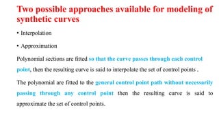 Two possible approaches available for modeling of
synthetic curves
• Interpolation
• Approximation
Polynomial sections are fitted so that the curve passes through each control
point, then the resulting curve is said to interpolate the set of control points .
The polynomial are fitted to the general control point path without necessarily
passing through any control point then the resulting curve is said to
approximate the set of control points.
 