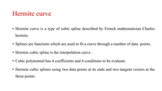Hermite curve
• Hermite curve is a type of cubic spline described by French mathematician Charles
hermite.
• Splines are functions which are used to fit a curve through a number of data points.
• Hermite cubic spline is the interpolation curve .
• Cubic polynomial has 4 coefficients and 4 conditions to be evaluate.
• Hermite cubic splines using two data points at its ends and two tangent vectors at the
these points.
 