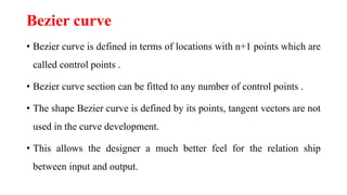 Bezier curve
• Bezier curve is defined in terms of locations with n+1 points which are
called control points .
• Bezier curve section can be fitted to any number of control points .
• The shape Bezier curve is defined by its points, tangent vectors are not
used in the curve development.
• This allows the designer a much better feel for the relation ship
between input and output.
 