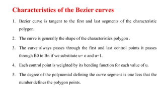 Characteristics of the Bezier curves
1. Bezier curve is tangent to the first and last segments of the characteristic
polygon.
2. The curve is generally the shape of the characteristics polygon .
3. The curve always passes through the first and last control points it passes
through B0 to Bn if we substitute u= o and u=1.
4. Each control point is weighted by its bending function for each value of u.
5. The degree of the polynomial defining the curve segment is one less that the
number defines the polygon points.
 