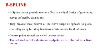 B-SPLINE
• B-Spline curves provide another effective method Bezier of generating
curves defined by data points.
• They provide local control of the curve shape as opposed to global
control by using blending functions which provide local influence.
• Control points sometimes called deboor points.
• The selected set of subinterval endpoints u is referred as a Knot
vector.
 