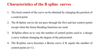 Characteristics of the B spline curves
1. The local control of the curve an be obtained by changing the position of
a control point.
2. The B-Spline curves do not pass through the first and last control points
except when the linear blending functions are used.
3. B-Spline allow us to vary the number of control points used to a design
a curve without changing the degree of the polynomial .
4. The B-spline curve becomes a Bezier curve if K equals the number of
control points (n+1) .
 