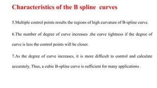 5.Multiple control points results the regions of high curvature of B-spline curve.
6.The number of degree of curve increases ,the curve tightness if the degree of
curve is less the control points will be closer.
7.As the degree of curve increases, it is more difficult to control and calculate
accurately. Thus, a cubic B-spline curve is sufficient for many applications .
Characteristics of the B spline curves
 