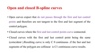 Open and closed B-spline curves
• Open curves expect that do not passes through the first and last control
points and therefore are not tangent to the first and last segment of the
control polygon.
• Closed curves where the first and last control points curve connected.
• Closed curves with the first and last control point being the same
(coincident ).Resulting curve is only C 0 continuous .if the fast and last
segments of the polygon are collinear is C1 continuous curve results.
 