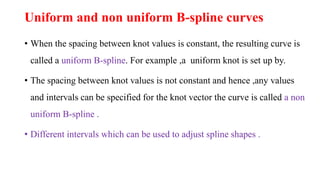 Uniform and non uniform B-spline curves
• When the spacing between knot values is constant, the resulting curve is
called a uniform B-spline. For example ,a uniform knot is set up by.
• The spacing between knot values is not constant and hence ,any values
and intervals can be specified for the knot vector the curve is called a non
uniform B-spline .
• Different intervals which can be used to adjust spline shapes .
 