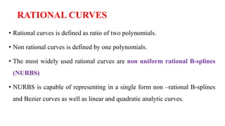 RATIONAL CURVES
• Rational curves is defined as ratio of two polynomials.
• Non rational curves is defined by one polynomials.
• The most widely used rational curves are non uniform rational B-splines
(NURBS)
• NURBS is capable of representing in a single form non –rational B-splines
and Bezier curves as well as linear and quadratic analytic curves.
 