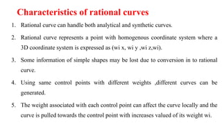Characteristics of rational curves
1. Rational curve can handle both analytical and synthetic curves.
2. Rational curve represents a point with homogenous coordinate system where a
3D coordinate system is expressed as (wi x, wi y ,wi z,wi).
3. Some information of simple shapes may be lost due to conversion in to rational
curve.
4. Using same control points with different weights ,different curves can be
generated.
5. The weight associated with each control point can affect the curve locally and the
curve is pulled towards the control point with increases valued of its weight wi.
 