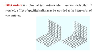 • Fillet surface is a blend of two surfaces which intersect each other. If
required, a fillet of specified radius may be provided at the intersection of
two surfaces.
 