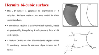 Hermite bi-cubic surface
• This 3-D surface is generated by interpolation of 4
endpoints. Bi-linear surfaces are very useful in finite
element analysis.
• A mechanical structure is discretized into elements, which
are generated by interpolating 4 node points to form a 2-D
solid element.
• It can have C0 and the same direction of the tangent vectors
C1 continuity across the common edges between the 2
patches .
 