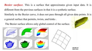 Bezier surface. This is a surface that approximates given input data. It is
different from the previous surfaces in that it is a synthetic surface.
Similarly to the Bezier curve, it does not pass through all given data points. It is
a general surface that permits, twists, and kinks .
The Bezier surface allows only global control of the surface.
 