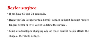 Bezier surface
• It can have C0 and C1 continuity
• Bezier surface is superior to a hermit surface in that it does not require
tangent vector or twist vector to define the surface .
• Main disadvantages changing one or more control points affects the
shape of the whole surface.
 