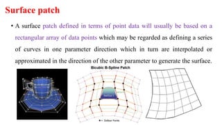 Surface patch
• A surface patch defined in terms of point data will usually be based on a
rectangular array of data points which may be regarded as defining a series
of curves in one parameter direction which in turn are interpolated or
approximated in the direction of the other parameter to generate the surface.
 