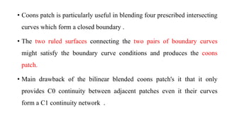 • Coons patch is particularly useful in blending four prescribed intersecting
curves which form a closed boundary .
• The two ruled surfaces connecting the two pairs of boundary curves
might satisfy the boundary curve conditions and produces the coons
patch.
• Main drawback of the bilinear blended coons patch's it that it only
provides C0 continuity between adjacent patches even it their curves
form a C1 continuity network .
 