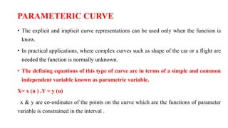 PARAMETERIC CURVE
• The explicit and implicit curve representations can be used only when the function is
know.
• In practical applications, where complex curves such as shape of the car or a flight are
needed the function is normally unknown.
• The defining equations of this type of curve are in terms of a simple and common
independent variable known as parametric variable.
X= x (u ) ,Y = y (u)
x & y are co-ordinates of the points on the curve which are the functions of parameter
variable is constrained in the interval .
 