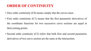 ORDER OF CONTINIUITY
• Zero order continiuity (C0) means simply that the curves meet .
• First order continiuity (C1) means that the first parametric derivatives of
the coordinate functions for two successive curve sections are equal at
their joining points.
• Second order continuity (C2) refers that both first and second parametric
derivatives of two curve section are the same at the intersection.
 