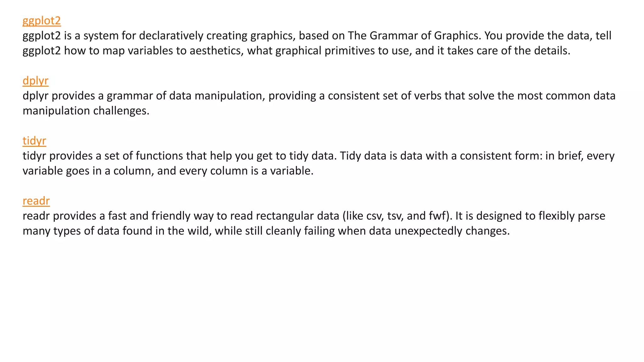 ggplot2
ggplot2 is a system for declaratively creating graphics, based on The Grammar of Graphics. You provide the data, tell
ggplot2 how to map variables to aesthetics, what graphical primitives to use, and it takes care of the details.
dplyr
dplyr provides a grammar of data manipulation, providing a consistent set of verbs that solve the most common data
manipulation challenges.
tidyr
tidyr provides a set of functions that help you get to tidy data. Tidy data is data with a consistent form: in brief, every
variable goes in a column, and every column is a variable.
readr
readr provides a fast and friendly way to read rectangular data (like csv, tsv, and fwf). It is designed to flexibly parse
many types of data found in the wild, while still cleanly failing when data unexpectedly changes.
 
