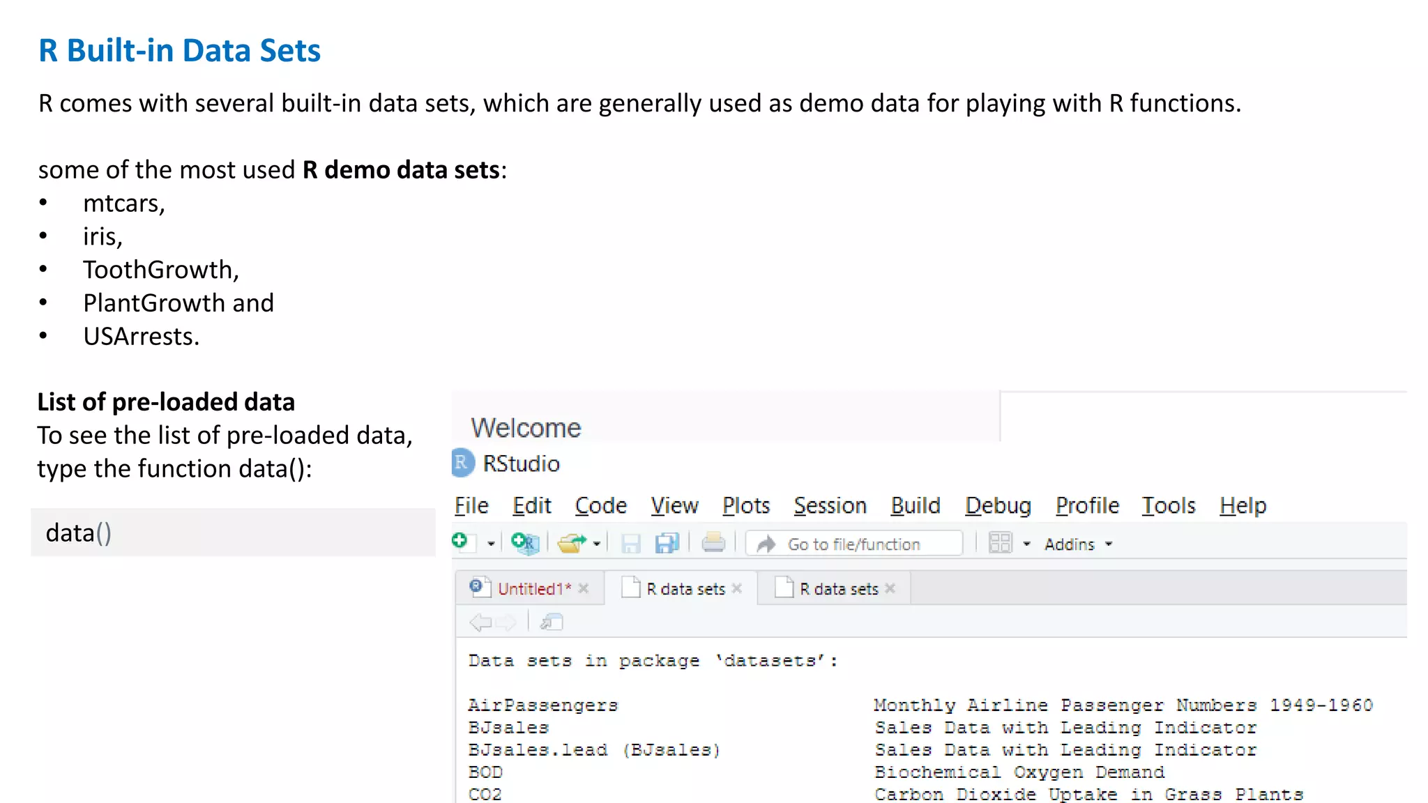 R Built-in Data Sets
R comes with several built-in data sets, which are generally used as demo data for playing with R functions.
some of the most used R demo data sets:
• mtcars,
• iris,
• ToothGrowth,
• PlantGrowth and
• USArrests.
data()
List of pre-loaded data
To see the list of pre-loaded data,
type the function data():
 