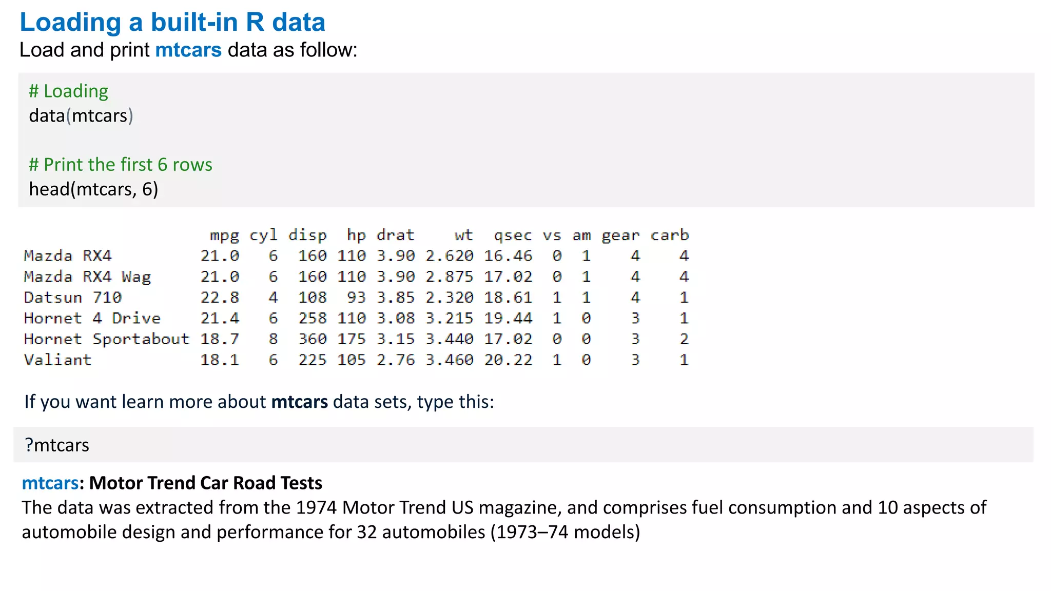 Loading a built-in R data
Load and print mtcars data as follow:
# Loading
data(mtcars)
# Print the first 6 rows
head(mtcars, 6)
If you want learn more about mtcars data sets, type this:
?mtcars
mtcars: Motor Trend Car Road Tests
The data was extracted from the 1974 Motor Trend US magazine, and comprises fuel consumption and 10 aspects of
automobile design and performance for 32 automobiles (1973–74 models)
 