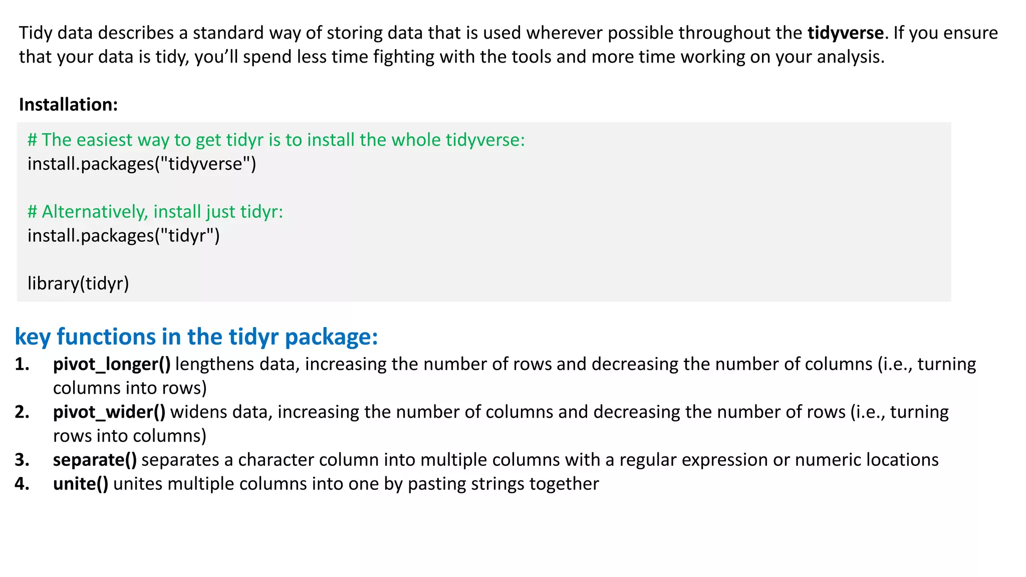 key functions in the tidyr package:
1. pivot_longer() lengthens data, increasing the number of rows and decreasing the number of columns (i.e., turning
columns into rows)
2. pivot_wider() widens data, increasing the number of columns and decreasing the number of rows (i.e., turning
rows into columns)
3. separate() separates a character column into multiple columns with a regular expression or numeric locations
4. unite() unites multiple columns into one by pasting strings together
Tidy data describes a standard way of storing data that is used wherever possible throughout the tidyverse. If you ensure
that your data is tidy, you’ll spend less time fighting with the tools and more time working on your analysis.
Installation:
# The easiest way to get tidyr is to install the whole tidyverse:
install.packages("tidyverse")
# Alternatively, install just tidyr:
install.packages("tidyr")
library(tidyr)
 