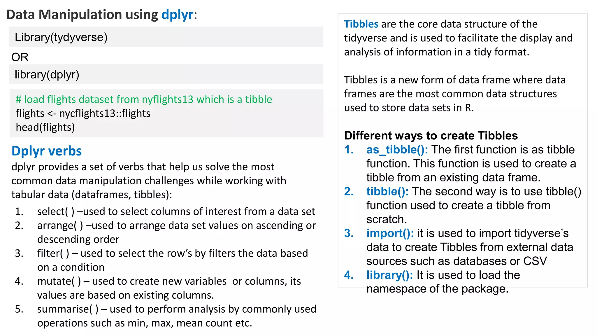 Data Manipulation using dplyr:
Library(tydyverse)
Dplyr verbs
dplyr provides a set of verbs that help us solve the most
common data manipulation challenges while working with
tabular data (dataframes, tibbles):
library(dplyr)
OR
1. select( ) –used to select columns of interest from a data set
2. arrange( ) –used to arrange data set values on ascending or
descending order
3. filter( ) – used to select the row’s by filters the data based
on a condition
4. mutate( ) – used to create new variables or columns, its
values are based on existing columns.
5. summarise( ) – used to perform analysis by commonly used
operations such as min, max, mean count etc.
# load flights dataset from nyflights13 which is a tibble
flights <- nycflights13::flights
head(flights)
Tibbles are the core data structure of the
tidyverse and is used to facilitate the display and
analysis of information in a tidy format.
Tibbles is a new form of data frame where data
frames are the most common data structures
used to store data sets in R.
Different ways to create Tibbles
1. as_tibble(): The first function is as tibble
function. This function is used to create a
tibble from an existing data frame.
2. tibble(): The second way is to use tibble()
function used to create a tibble from
scratch.
3. import(): it is used to import tidyverse’s
data to create Tibbles from external data
sources such as databases or CSV
4. library(): It is used to load the
namespace of the package.
 