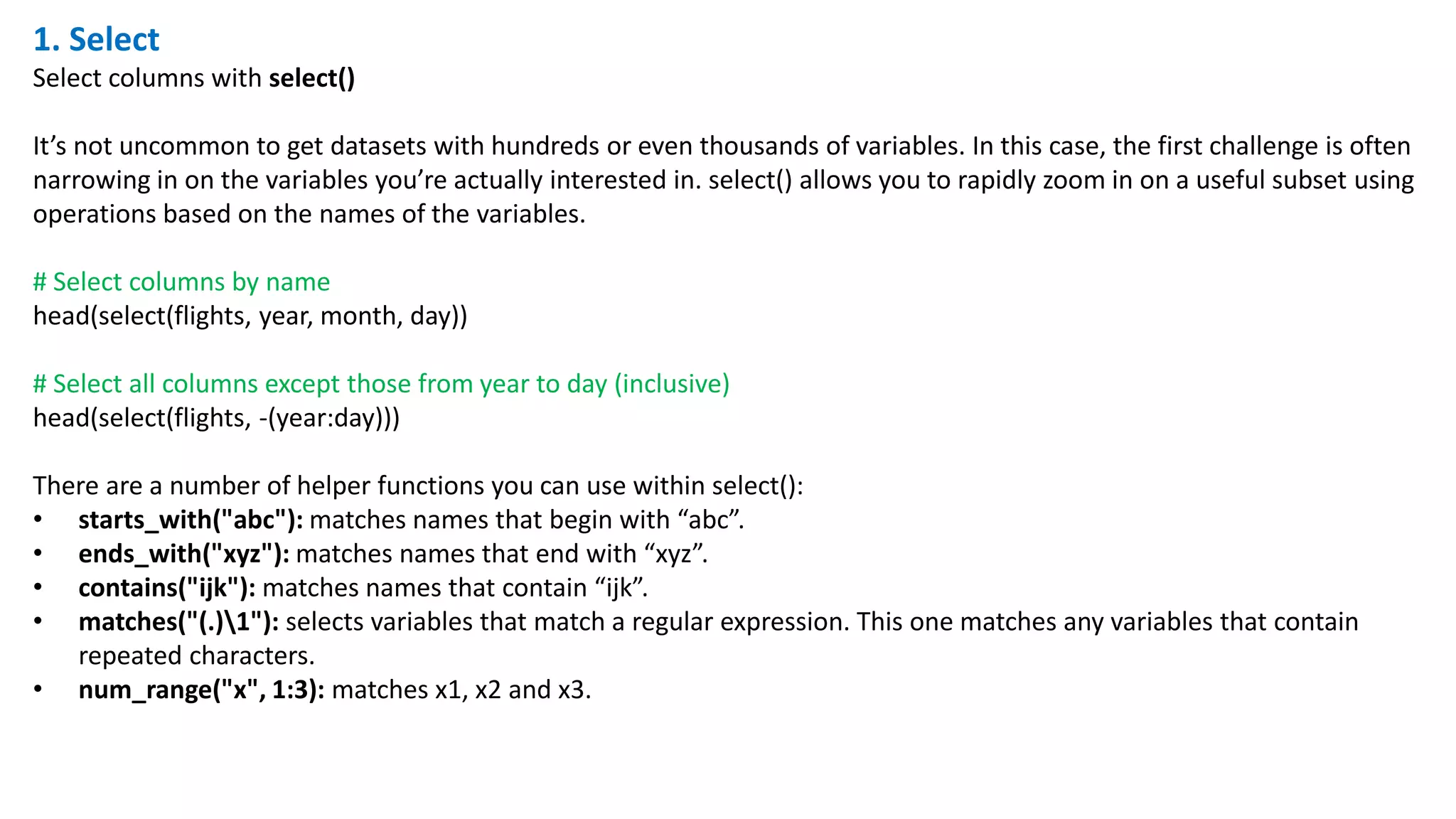1. Select
Select columns with select()
It’s not uncommon to get datasets with hundreds or even thousands of variables. In this case, the first challenge is often
narrowing in on the variables you’re actually interested in. select() allows you to rapidly zoom in on a useful subset using
operations based on the names of the variables.
# Select columns by name
head(select(flights, year, month, day))
# Select all columns except those from year to day (inclusive)
head(select(flights, -(year:day)))
There are a number of helper functions you can use within select():
• starts_with("abc"): matches names that begin with “abc”.
• ends_with("xyz"): matches names that end with “xyz”.
• contains("ijk"): matches names that contain “ijk”.
• matches("(.)1"): selects variables that match a regular expression. This one matches any variables that contain
repeated characters.
• num_range("x", 1:3): matches x1, x2 and x3.
 