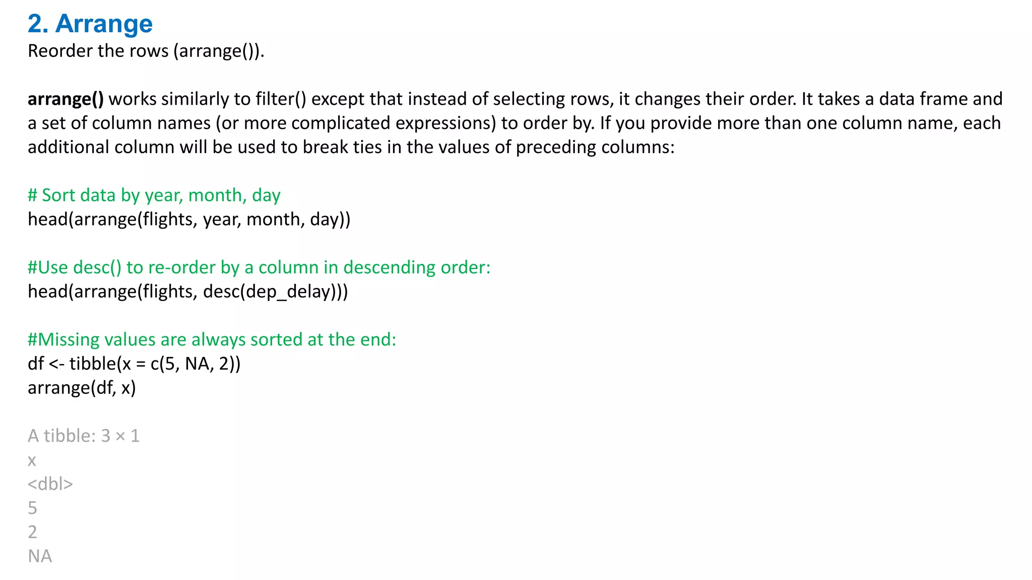 2. Arrange
Reorder the rows (arrange()).
arrange() works similarly to filter() except that instead of selecting rows, it changes their order. It takes a data frame and
a set of column names (or more complicated expressions) to order by. If you provide more than one column name, each
additional column will be used to break ties in the values of preceding columns:
# Sort data by year, month, day
head(arrange(flights, year, month, day))
#Use desc() to re-order by a column in descending order:
head(arrange(flights, desc(dep_delay)))
#Missing values are always sorted at the end:
df <- tibble(x = c(5, NA, 2))
arrange(df, x)
A tibble: 3 × 1
x
<dbl>
5
2
NA
 