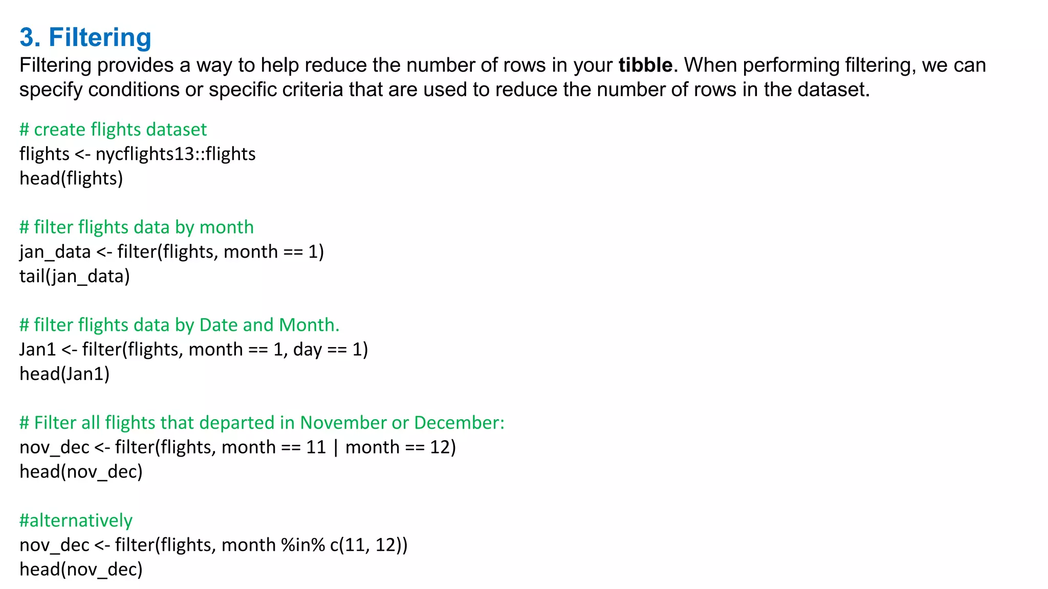 3. Filtering
Filtering provides a way to help reduce the number of rows in your tibble. When performing filtering, we can
specify conditions or specific criteria that are used to reduce the number of rows in the dataset.
# create flights dataset
flights <- nycflights13::flights
head(flights)
# filter flights data by month
jan_data <- filter(flights, month == 1)
tail(jan_data)
# filter flights data by Date and Month.
Jan1 <- filter(flights, month == 1, day == 1)
head(Jan1)
# Filter all flights that departed in November or December:
nov_dec <- filter(flights, month == 11 | month == 12)
head(nov_dec)
#alternatively
nov_dec <- filter(flights, month %in% c(11, 12))
head(nov_dec)
 