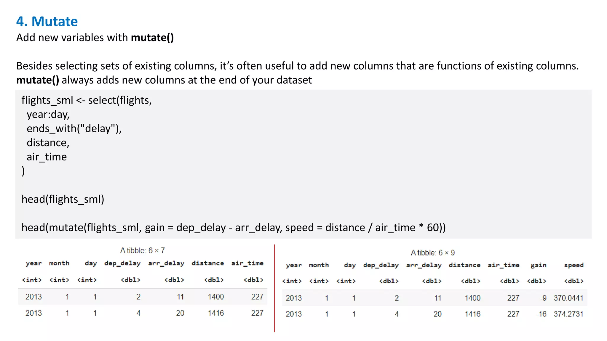 4. Mutate
Add new variables with mutate()
Besides selecting sets of existing columns, it’s often useful to add new columns that are functions of existing columns.
mutate() always adds new columns at the end of your dataset
flights_sml <- select(flights,
year:day,
ends_with("delay"),
distance,
air_time
)
head(flights_sml)
head(mutate(flights_sml, gain = dep_delay - arr_delay, speed = distance / air_time * 60))
 