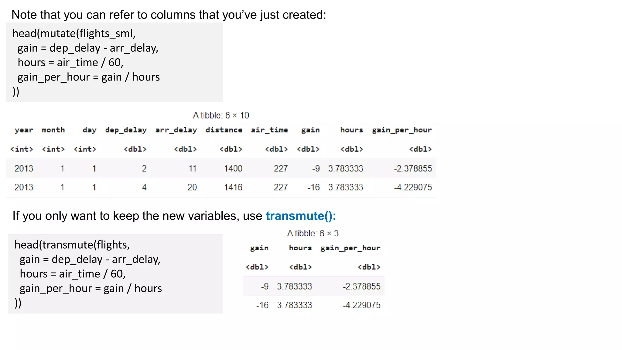 Note that you can refer to columns that you’ve just created:
head(mutate(flights_sml,
gain = dep_delay - arr_delay,
hours = air_time / 60,
gain_per_hour = gain / hours
))
If you only want to keep the new variables, use transmute():
head(transmute(flights,
gain = dep_delay - arr_delay,
hours = air_time / 60,
gain_per_hour = gain / hours
))
 