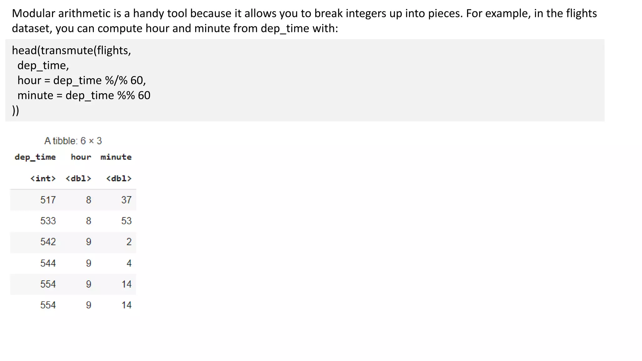 Modular arithmetic is a handy tool because it allows you to break integers up into pieces. For example, in the flights
dataset, you can compute hour and minute from dep_time with:
head(transmute(flights,
dep_time,
hour = dep_time %/% 60,
minute = dep_time %% 60
))
 