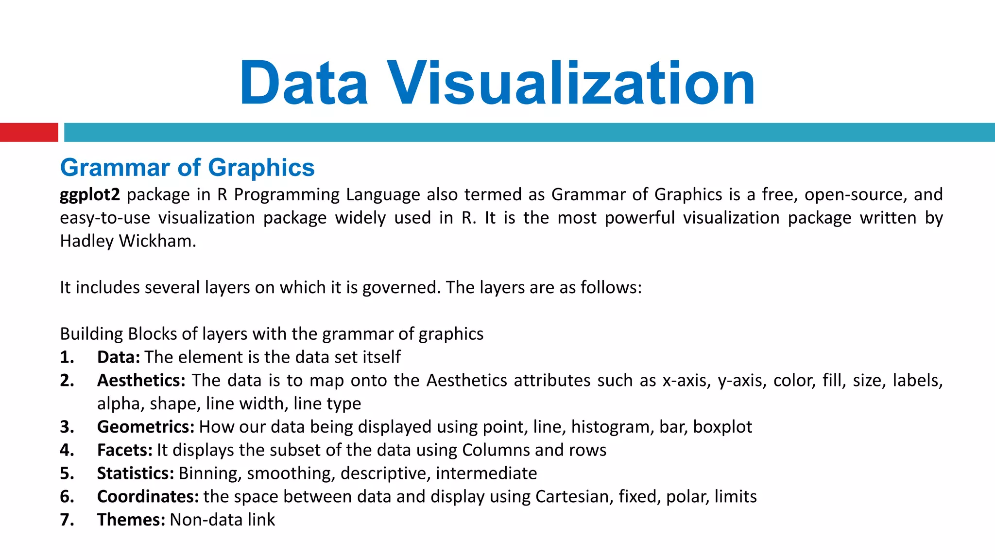 Data Visualization
Grammar of Graphics
ggplot2 package in R Programming Language also termed as Grammar of Graphics is a free, open-source, and
easy-to-use visualization package widely used in R. It is the most powerful visualization package written by
Hadley Wickham.
It includes several layers on which it is governed. The layers are as follows:
Building Blocks of layers with the grammar of graphics
1. Data: The element is the data set itself
2. Aesthetics: The data is to map onto the Aesthetics attributes such as x-axis, y-axis, color, fill, size, labels,
alpha, shape, line width, line type
3. Geometrics: How our data being displayed using point, line, histogram, bar, boxplot
4. Facets: It displays the subset of the data using Columns and rows
5. Statistics: Binning, smoothing, descriptive, intermediate
6. Coordinates: the space between data and display using Cartesian, fixed, polar, limits
7. Themes: Non-data link
 