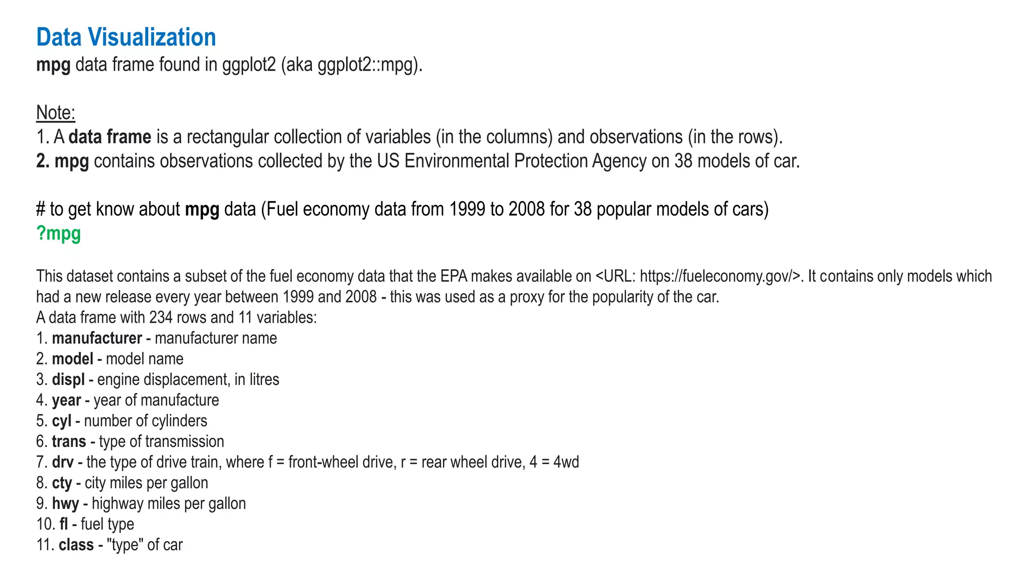 Data Visualization
mpg data frame found in ggplot2 (aka ggplot2::mpg).
Note:
1. A data frame is a rectangular collection of variables (in the columns) and observations (in the rows).
2. mpg contains observations collected by the US Environmental Protection Agency on 38 models of car.
# to get know about mpg data (Fuel economy data from 1999 to 2008 for 38 popular models of cars)
?mpg
This dataset contains a subset of the fuel economy data that the EPA makes available on <URL: https://fueleconomy.gov/>. It contains only models which
had a new release every year between 1999 and 2008 - this was used as a proxy for the popularity of the car.
A data frame with 234 rows and 11 variables:
1. manufacturer - manufacturer name
2. model - model name
3. displ - engine displacement, in litres
4. year - year of manufacture
5. cyl - number of cylinders
6. trans - type of transmission
7. drv - the type of drive train, where f = front-wheel drive, r = rear wheel drive, 4 = 4wd
8. cty - city miles per gallon
9. hwy - highway miles per gallon
10. fl - fuel type
11. class - "type" of car
 