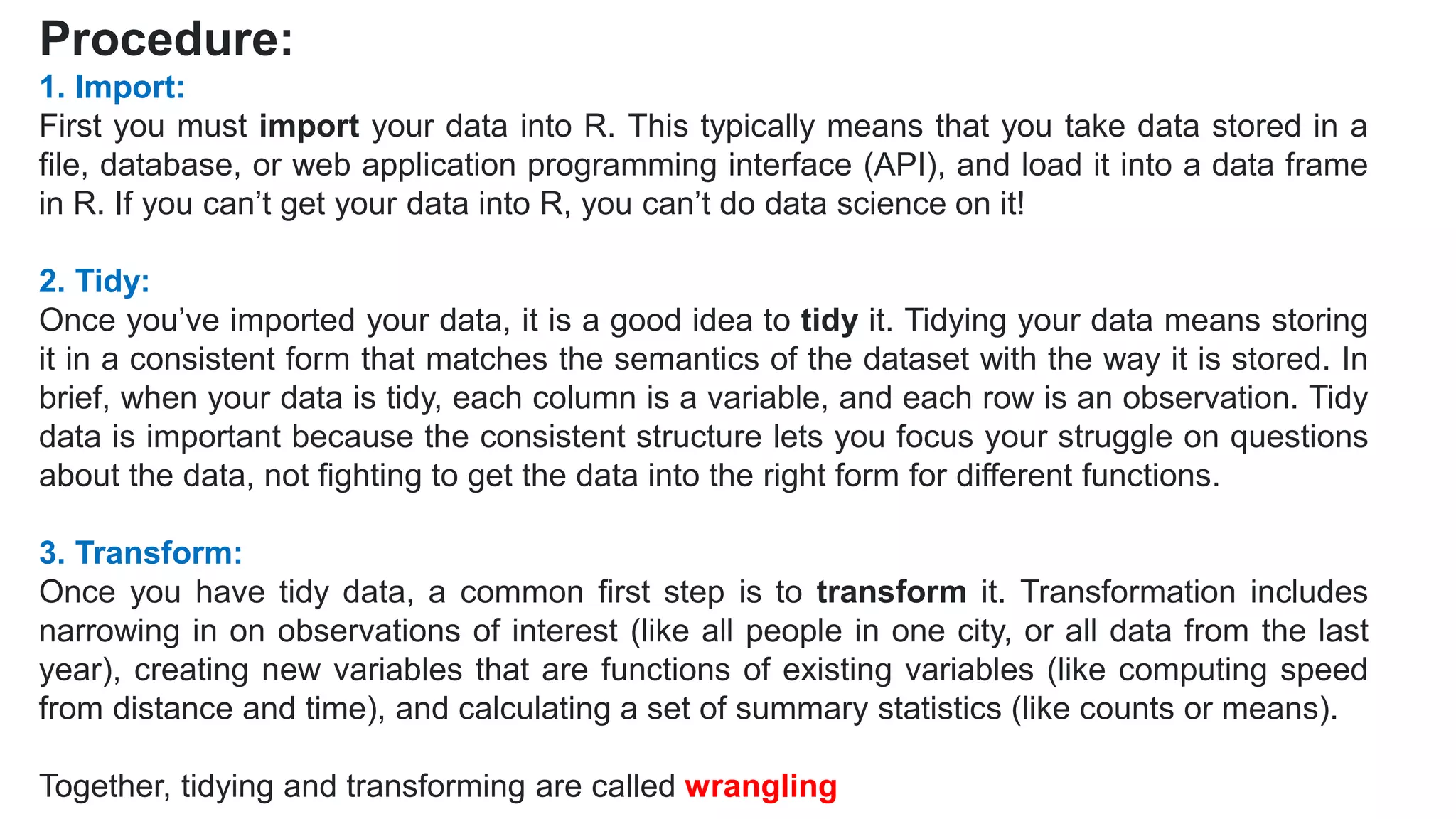 Procedure:
1. Import:
First you must import your data into R. This typically means that you take data stored in a
file, database, or web application programming interface (API), and load it into a data frame
in R. If you can’t get your data into R, you can’t do data science on it!
2. Tidy:
Once you’ve imported your data, it is a good idea to tidy it. Tidying your data means storing
it in a consistent form that matches the semantics of the dataset with the way it is stored. In
brief, when your data is tidy, each column is a variable, and each row is an observation. Tidy
data is important because the consistent structure lets you focus your struggle on questions
about the data, not fighting to get the data into the right form for different functions.
3. Transform:
Once you have tidy data, a common first step is to transform it. Transformation includes
narrowing in on observations of interest (like all people in one city, or all data from the last
year), creating new variables that are functions of existing variables (like computing speed
from distance and time), and calculating a set of summary statistics (like counts or means).
Together, tidying and transforming are called wrangling
 