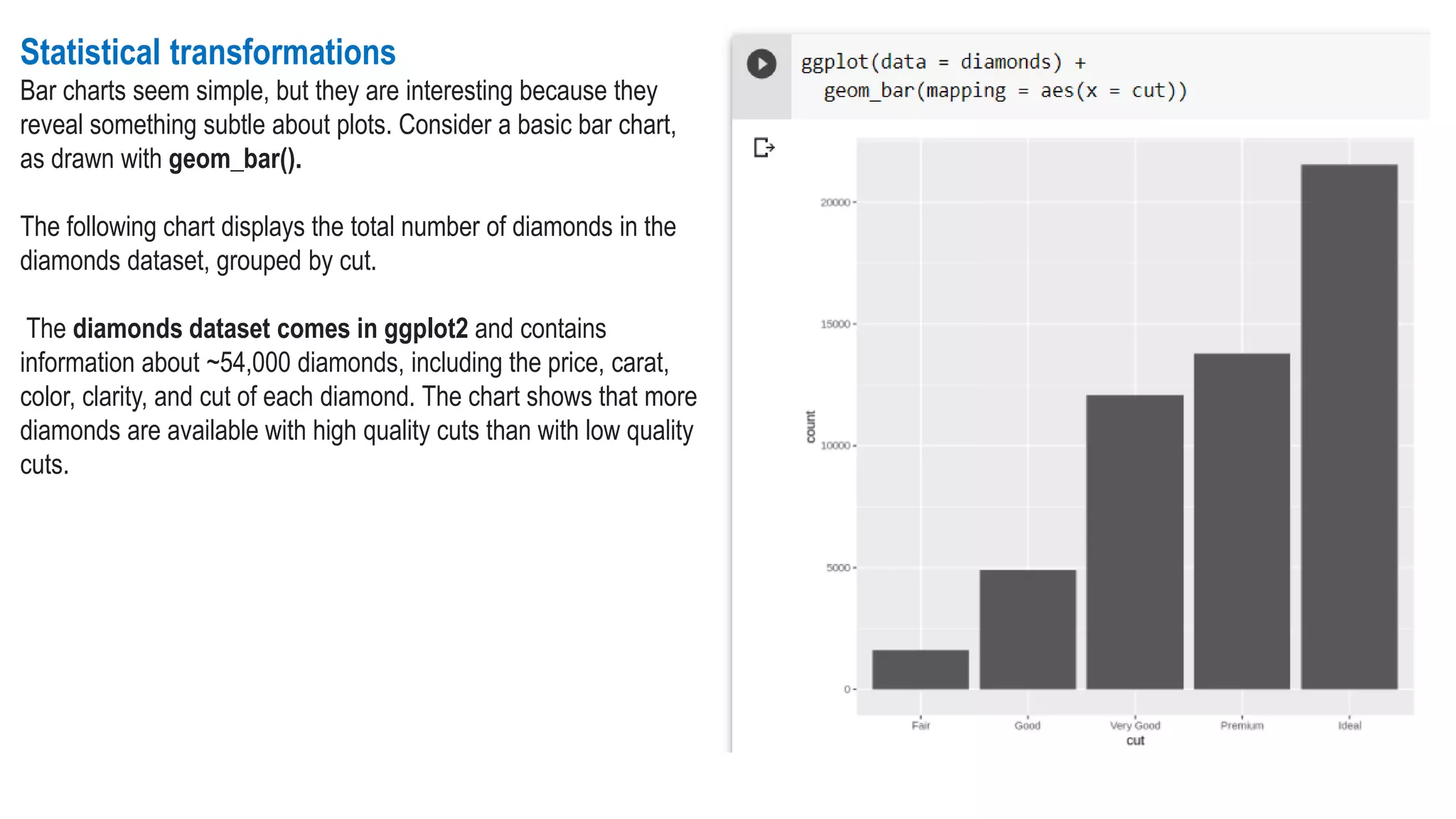 Statistical transformations
Bar charts seem simple, but they are interesting because they
reveal something subtle about plots. Consider a basic bar chart,
as drawn with geom_bar().
The following chart displays the total number of diamonds in the
diamonds dataset, grouped by cut.
The diamonds dataset comes in ggplot2 and contains
information about ~54,000 diamonds, including the price, carat,
color, clarity, and cut of each diamond. The chart shows that more
diamonds are available with high quality cuts than with low quality
cuts.
 