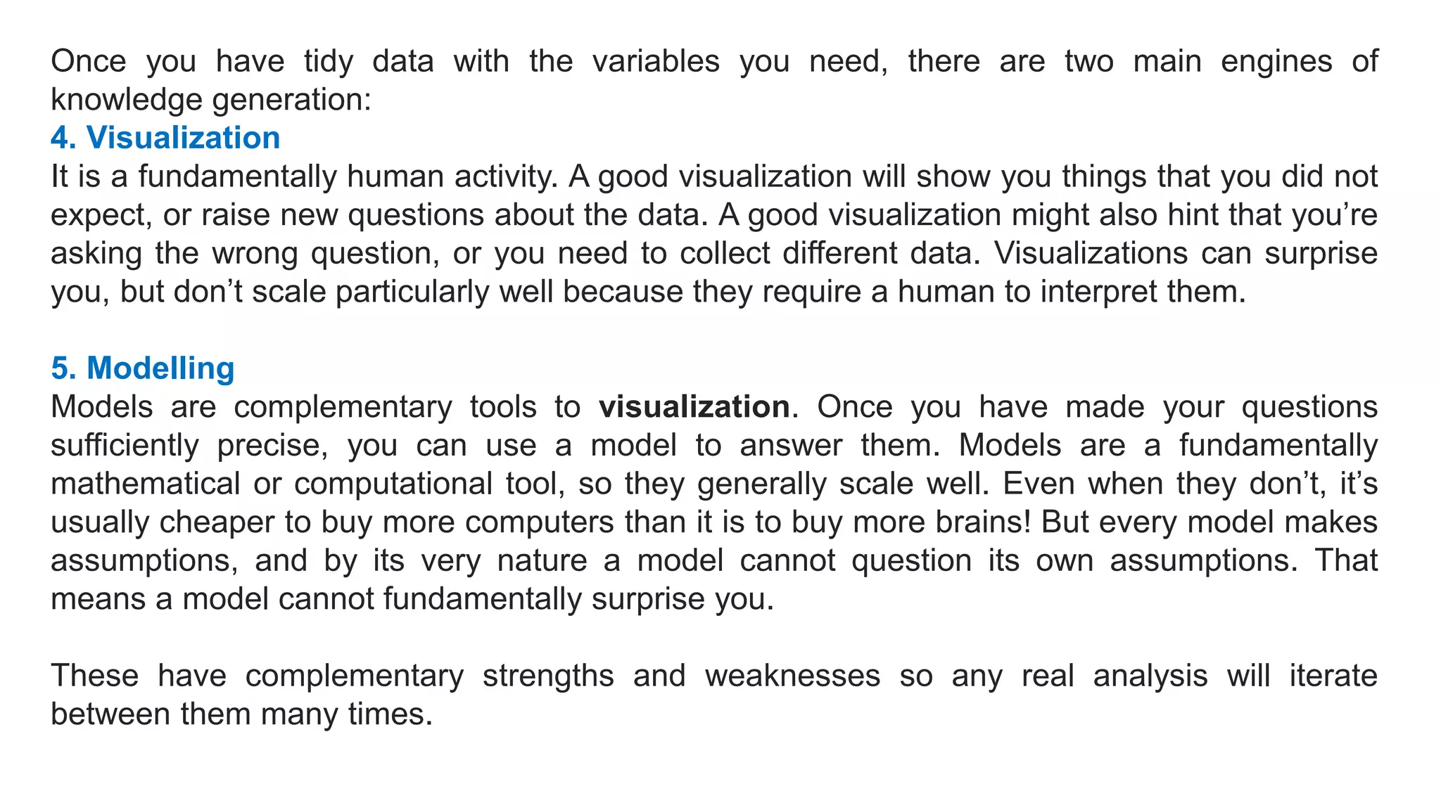 Once you have tidy data with the variables you need, there are two main engines of
knowledge generation:
4. Visualization
It is a fundamentally human activity. A good visualization will show you things that you did not
expect, or raise new questions about the data. A good visualization might also hint that you’re
asking the wrong question, or you need to collect different data. Visualizations can surprise
you, but don’t scale particularly well because they require a human to interpret them.
5. Modelling
Models are complementary tools to visualization. Once you have made your questions
sufficiently precise, you can use a model to answer them. Models are a fundamentally
mathematical or computational tool, so they generally scale well. Even when they don’t, it’s
usually cheaper to buy more computers than it is to buy more brains! But every model makes
assumptions, and by its very nature a model cannot question its own assumptions. That
means a model cannot fundamentally surprise you.
These have complementary strengths and weaknesses so any real analysis will iterate
between them many times.
 